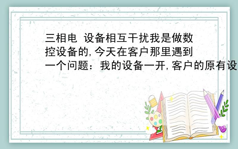 三相电 设备相互干扰我是做数控设备的,今天在客户那里遇到一个问题：我的设备一开,客户的原有设备就自启动.我的设备进线是三项四线（其中有一根PE）,由于客户那里车间进线只有380和零