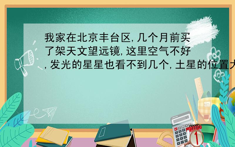 我家在北京丰台区,几个月前买了架天文望远镜,这里空气不好,发光的星星也看不到几个,土星的位置大约在哪里?在什么方位?具体一点,