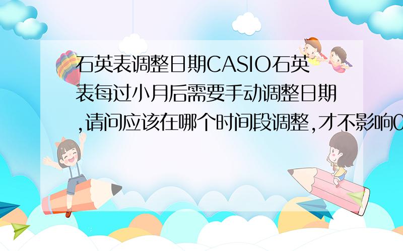 石英表调整日期CASIO石英表每过小月后需要手动调整日期,请问应该在哪个时间段调整,才不影响0点时日期准确跳到下一天.是不是23点多调整日期,0点后手表就不会跳到下一天了?