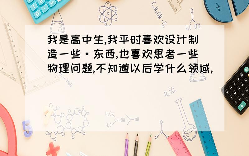 我是高中生,我平时喜欢设计制造一些·东西,也喜欢思考一些物理问题,不知道以后学什么领域,