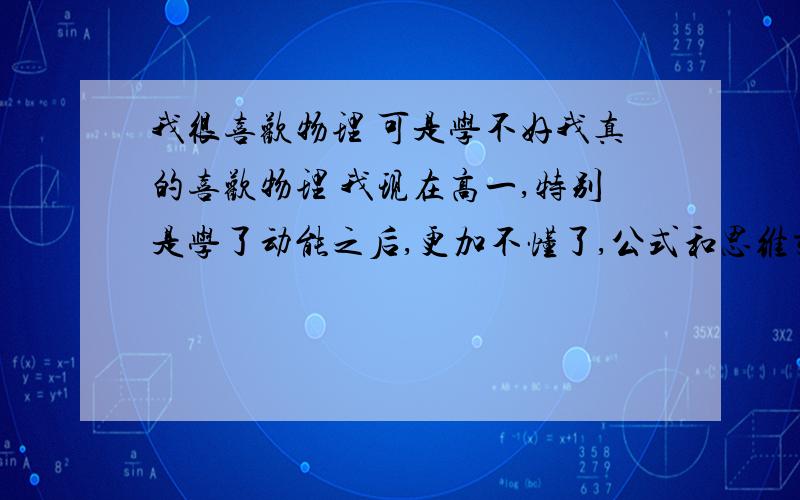 我很喜欢物理 可是学不好我真的喜欢物理 我现在高一,特别是学了动能之后,更加不懂了,公式和思维交织在一起,每次解题脑子里都一团乱不知道从何下手,我还怎么面对,怎么解决