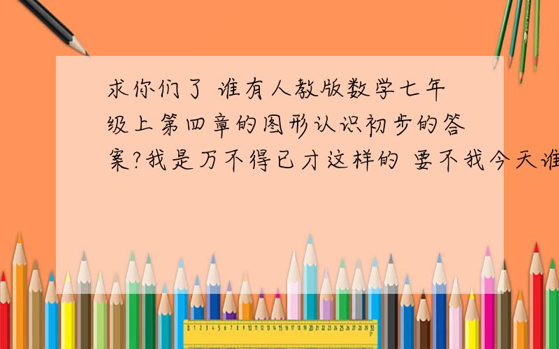 求你们了 谁有人教版数学七年级上第四章的图形认识初步的答案?我是万不得已才这样的 要不我今天谁不上觉了 题真是太多了 这只是第一次当然也是最后一次...好心热...