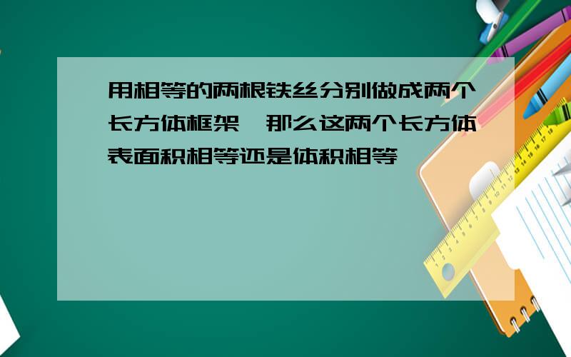 用相等的两根铁丝分别做成两个长方体框架,那么这两个长方体表面积相等还是体积相等