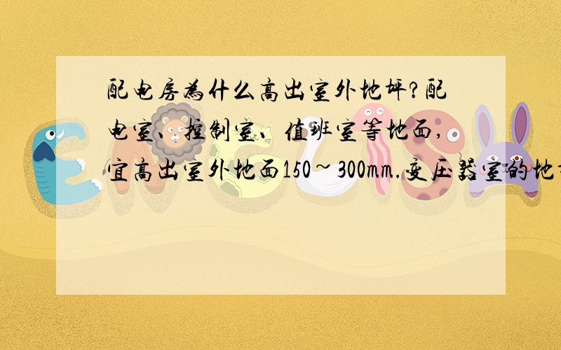 配电房为什么高出室外地坪?配电室、控制室、值班室等地面,宜高出室外地面150~300mm.变压器室的地坪标高视需要定.请问为什么要抬高?有什么好处?