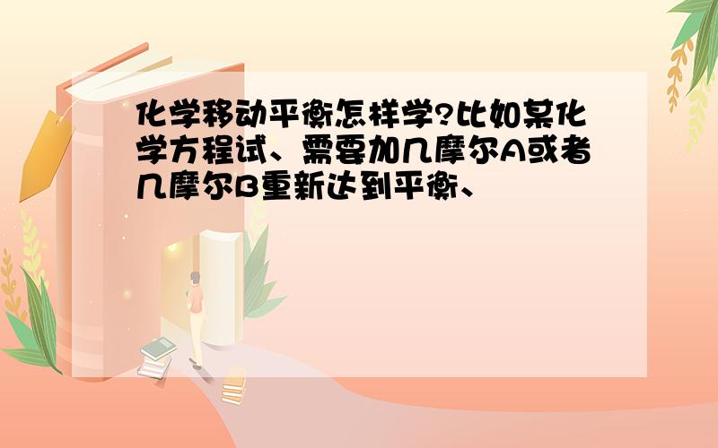 化学移动平衡怎样学?比如某化学方程试、需要加几摩尔A或者几摩尔B重新达到平衡、