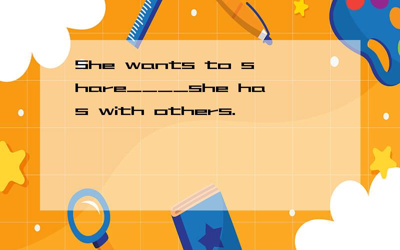 She wants to share____she has with others.