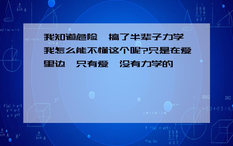 我知道危险,搞了半辈子力学,我怎么能不懂这个呢?只是在爱里边,只有爱,没有力学的