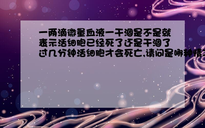 一两滴微量血液一干涸是不是就表示活细胞已经死了还是干涸了过几分钟活细胞才会死亡,请问是哪种情况?