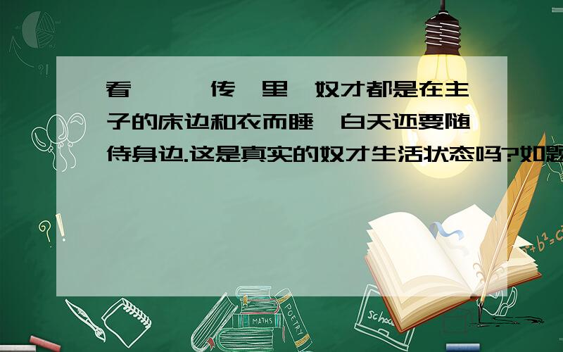 看《甄嬛传》里,奴才都是在主子的床边和衣而睡,白天还要随侍身边.这是真实的奴才生活状态吗?如题