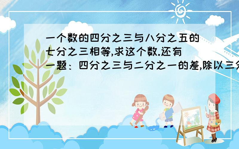 一个数的四分之三与八分之五的七分之三相等,求这个数.还有一题：四分之三与二分之一的差,除以三分之一与五分之四的积,商是多少?