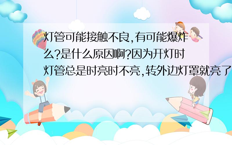 灯管可能接触不良,有可能爆炸么?是什么原因啊?因为开灯时灯管总是时亮时不亮,转外边灯罩就亮了,一会灯管就爆炸了,跳闸了,把总闸推上另外一只灯管也爆炸了!是怎么回事啊?