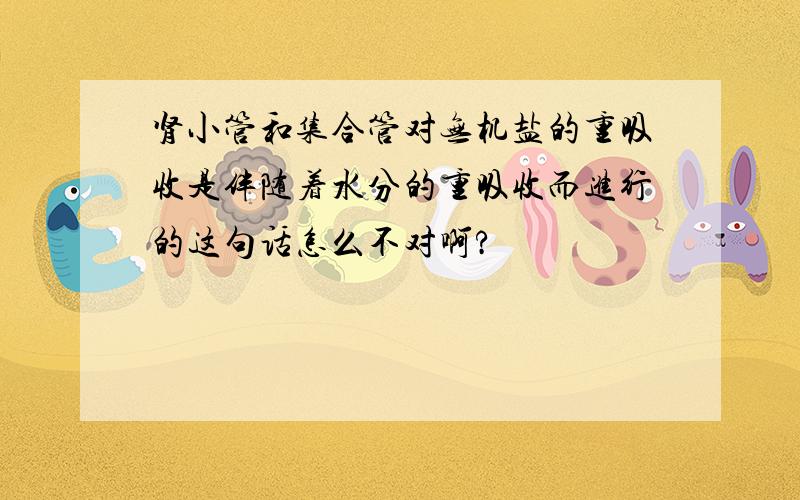 肾小管和集合管对无机盐的重吸收是伴随着水分的重吸收而进行的这句话怎么不对啊?