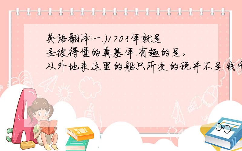 英语翻译一.）1703年就是圣彼得堡的奠基年.有趣的是,从外地来这里的船只所交的税并不是钱币,而是随船运来的石头.用来充当地基.二.）圣彼得堡有北方威尼斯之称.三.）小时候外公经常和我