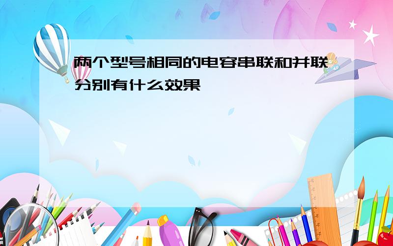 两个型号相同的电容串联和并联分别有什么效果