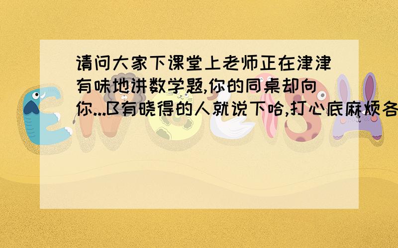 请问大家下课堂上老师正在津津有味地讲数学题,你的同桌却向你...B有晓得的人就说下哈,打心底麻烦各位4hb