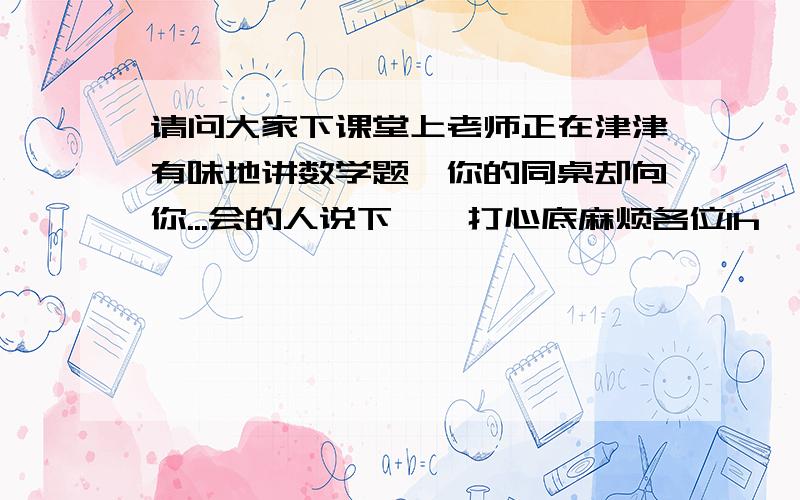 请问大家下课堂上老师正在津津有味地讲数学题,你的同桌却向你...会的人说下嘛,打心底麻烦各位1h