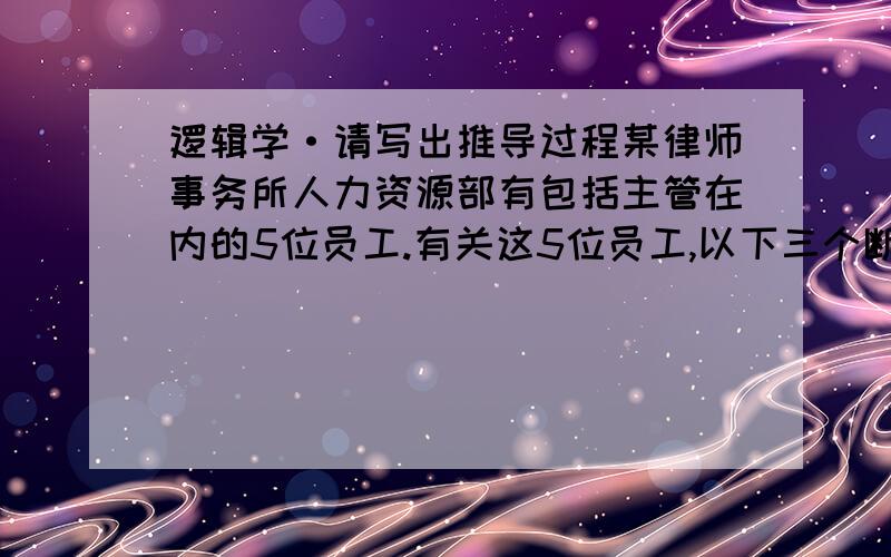 逻辑学·请写出推导过程某律师事务所人力资源部有包括主管在内的5位员工.有关这5位员工,以下三个断定中只有一个是真的：（1）有人是法律专业；（2）有人不是法律专业；（3）主管不是