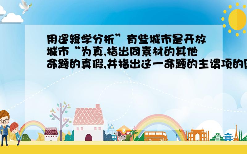 用逻辑学分析”有些城市是开放城市“为真,指出同素材的其他命题的真假,并指出这一命题的主谓项的周延性