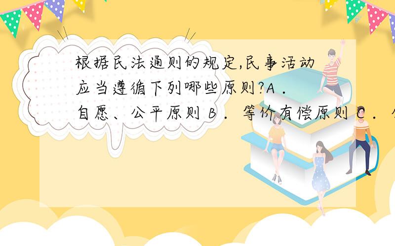 根据民法通则的规定,民事活动应当遵循下列哪些原则?A ．自愿、公平原则 B ．等价有偿原则 C ．公开透明根据民法通则的规定,民事活动应当遵循下列哪些原则?A ．自愿、公平原则B ．等价有