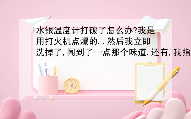 水银温度计打破了怎么办?我是用打火机点爆的..然后我立即洗掉了,闻到了一点那个味道.还有,我指甲周围都沾到了水银,用很多水洗了,温度计的玻璃泡碎片找不到了,汞中毒有什么明显症状?