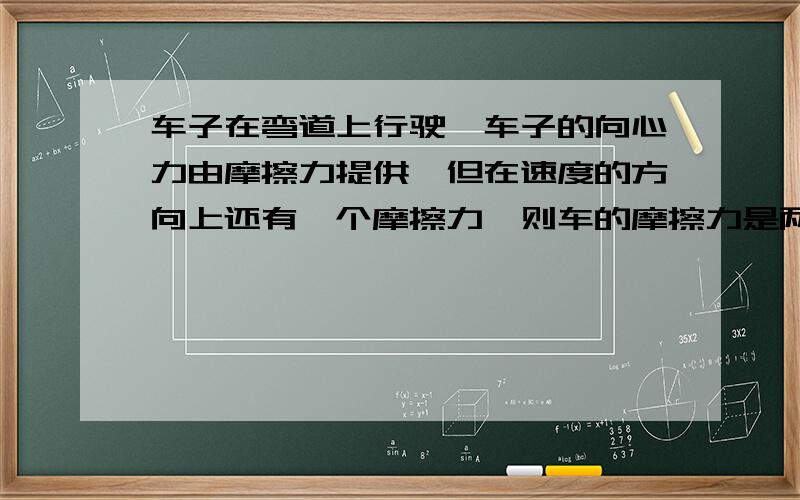 车子在弯道上行驶,车子的向心力由摩擦力提供,但在速度的方向上还有一个摩擦力,则车的摩擦力是两摩擦力的合力吗?题目中说若向心力不大于车的最大静摩擦力即可顺利转弯在切线方向还有