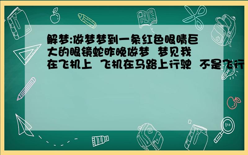 解梦:做梦梦到一条红色眼睛巨大的眼镜蛇昨晚做梦  梦见我在飞机上  飞机在马路上行驶  不是飞行  在路边的草丛里  我发现了一条巨大的眼镜蛇  随后  它缠在飞机上 我跟它像是隔了一块玻