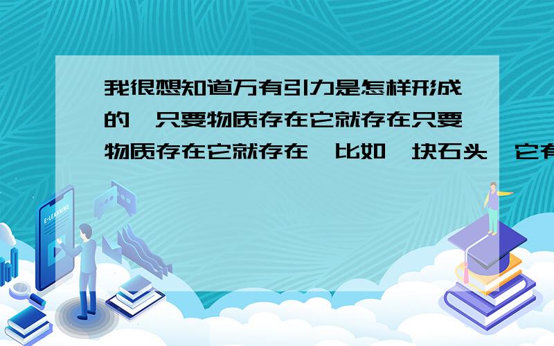 我很想知道万有引力是怎样形成的,只要物质存在它就存在只要物质存在它就存在,比如一块石头,它有引力,但是拆开来只能得到分子,分子有引力吗?合在一起引力又有了,我觉得它比生命的形成