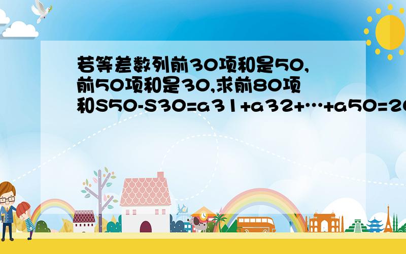 若等差数列前30项和是50,前50项和是30,求前80项和S50-S30=a31+a32+…+a50=20(a31+a50)/2=10(a31+a50)=10(a1+a80)=30-50=-20.∴a1+a80=-2 ∴S80=80(a1+a80)/2 =-80.解题是这样的,我想问这一步是什么意思=20(a31+a50)/2=10(a31+a50)