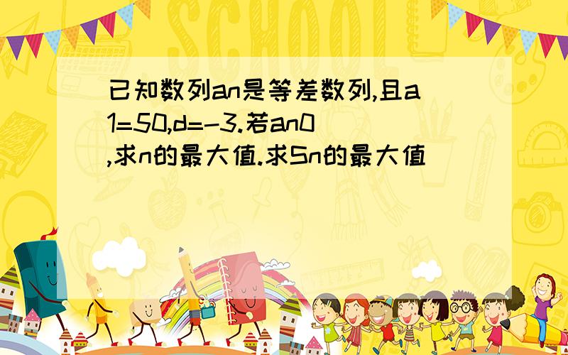 已知数列an是等差数列,且a1=50,d=-3.若an0,求n的最大值.求Sn的最大值