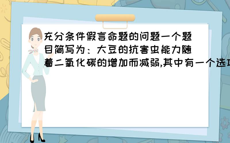 充分条件假言命题的问题一个题目简写为：大豆的抗害虫能力随着二氧化碳的增加而减弱,其中有一个选项：减少空气的二氧化碳会增加大豆的抗害虫能力.我觉得很对啊.但是答案上说：题干