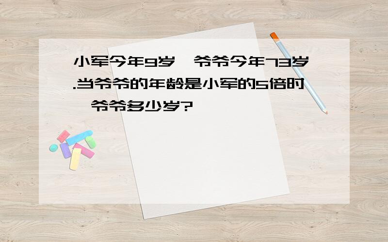 小军今年9岁,爷爷今年73岁.当爷爷的年龄是小军的5倍时,爷爷多少岁?