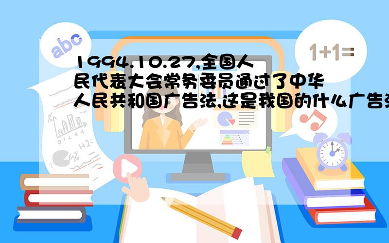 1994.10.27,全国人民代表大会常务委员通过了中华人民共和国广告法,这是我国的什么广告法请问一下这是我国的什么广告法?（我会奖励15分积分的）