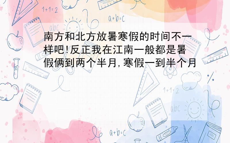 南方和北方放暑寒假的时间不一样吧!反正我在江南一般都是暑假俩到两个半月,寒假一到半个月