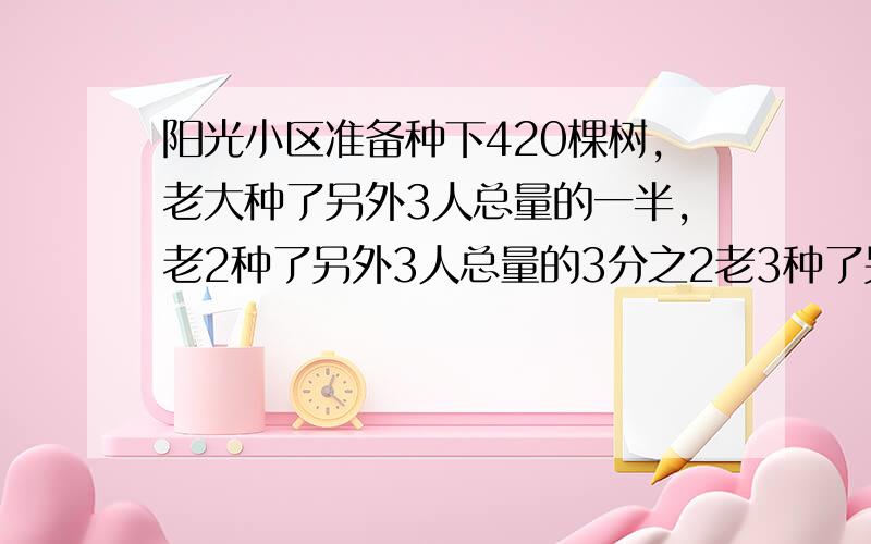 阳光小区准备种下420棵树,老大种了另外3人总量的一半,老2种了另外3人总量的3分之2老3种了另外3人总量的4分之1,老4钟了多少棵?阳光小区准备种下420棵树，老大种了另外3人总量的一半，老2种