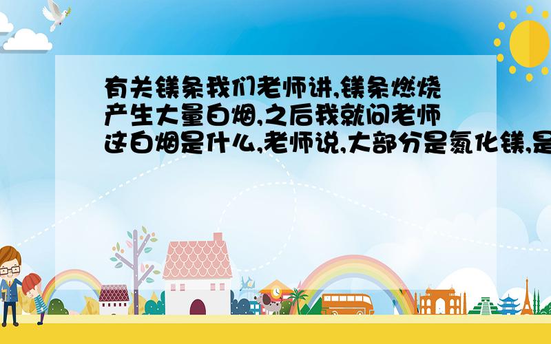 有关镁条我们老师讲,镁条燃烧产生大量白烟,之后我就问老师这白烟是什么,老师说,大部分是氮化镁,是镁条于氮气燃烧产生的,所以我就想,既然是和氮气燃烧产生的,那为什么还要把这个现象