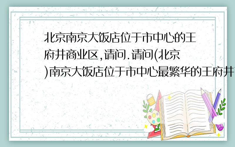 北京南京大饭店位于市中心的王府井商业区,请问.请问(北京)南京大饭店位于市中心最繁华的王府井商业区,紧临王府井百货大楼(王府井步行街),这里所说的王府井步行街是不是那条出名的王