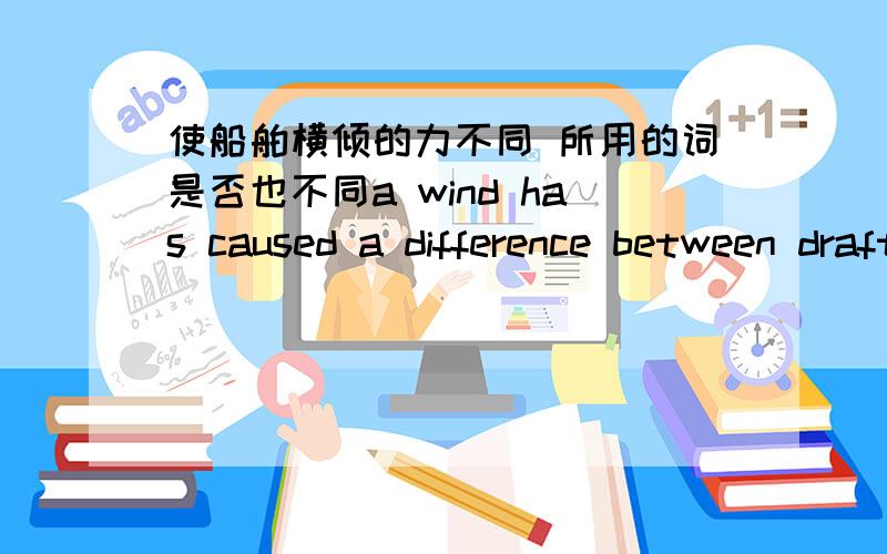 使船舶横倾的力不同 所用的词是否也不同a wind has caused a difference between drafts starboard and port.This difference is ______b_____.A.list B.heel C.trim D.flotation Forces within a vessel have caused a difference between the starb