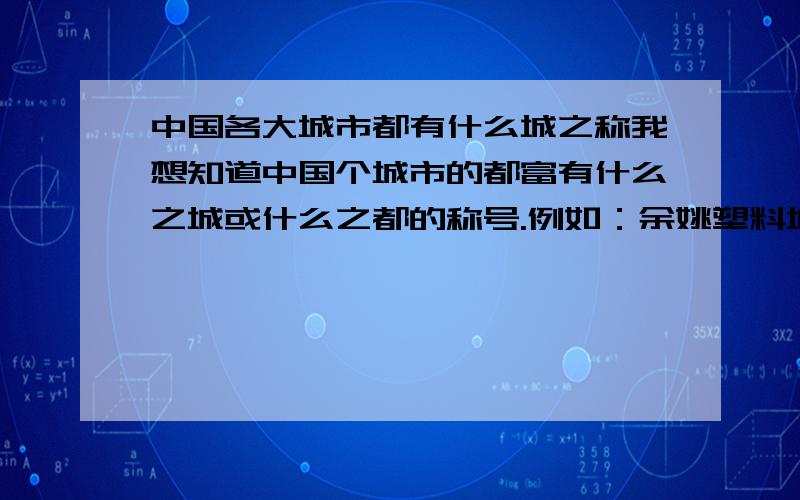 中国各大城市都有什么城之称我想知道中国个城市的都富有什么之城或什么之都的称号.例如：余姚塑料城.樟树药都.泰州医药城.之类有谁清楚.