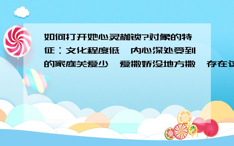 如何打开她心灵枷锁?对象的特征：文化程度低,内心深处受到的家庭关爱少,爱撒娇没地方撒,存在这一定的不自信,自卑心理,存在一定的好胜妒忌心,对爱情恐惧,打不开接受对方的心灵枷锁,逃