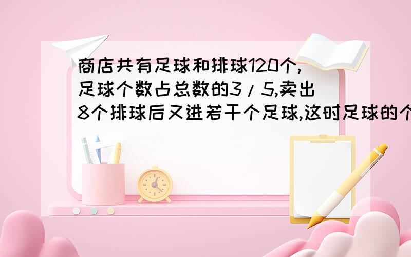 商店共有足球和排球120个,足球个数占总数的3/5,卖出8个排球后又进若干个足球,这时足球的个数是总数...商店共有足球和排球120个,足球个数占总数的3/5,卖出8个排球后又进若干个足球,这时足