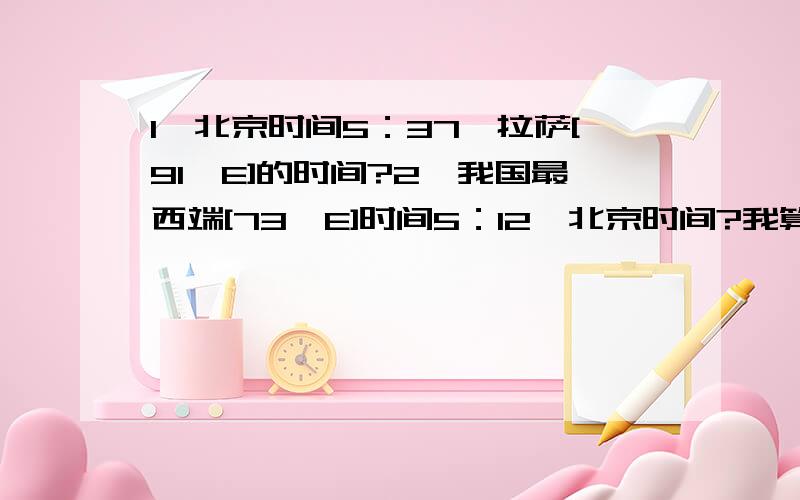 1`北京时间5：37,拉萨[91'E]的时间?2`我国最西端[73'E]时间5：12,北京时间?我算的结果和答案不一样,