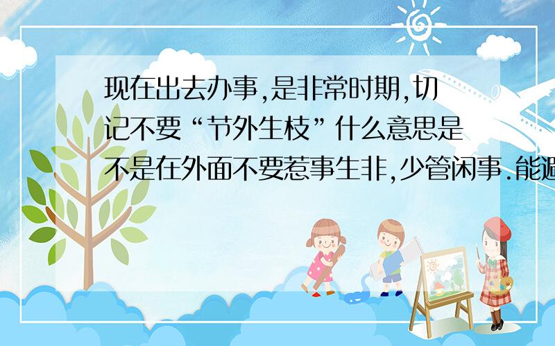 现在出去办事,是非常时期,切记不要“节外生枝”什么意思是不是在外面不要惹事生非,少管闲事.能避免的事情,尽量避免,不要惹事,以免发生意外.是不是这个意思.