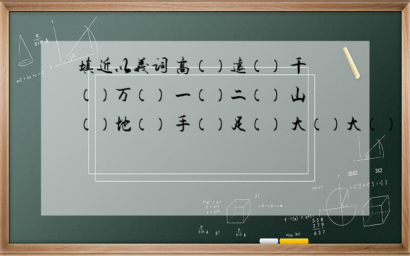 填近以义词 高（）远（） 千（）万（） 一（）二（） 山（）地（） 手（）足（） 大（）大（）