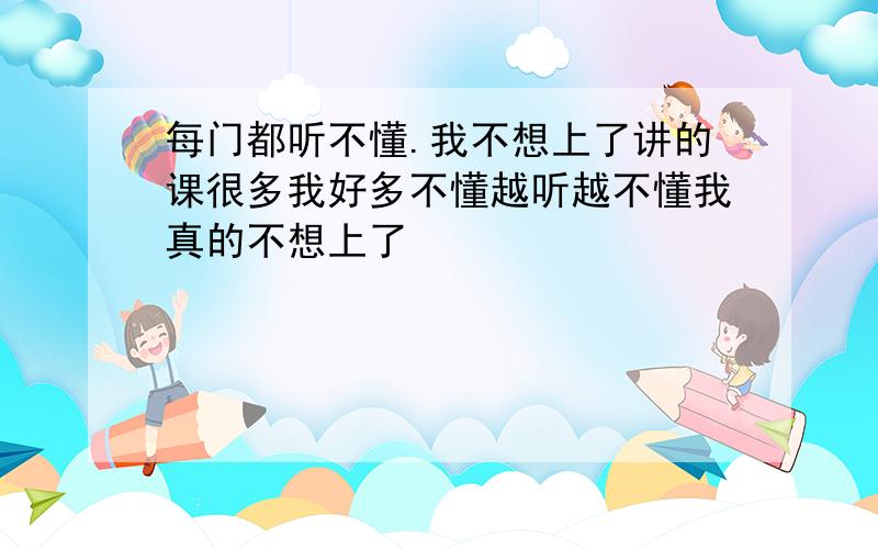 每门都听不懂.我不想上了讲的课很多我好多不懂越听越不懂我真的不想上了