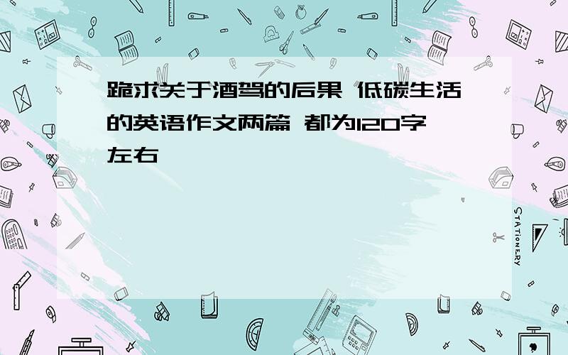 跪求关于酒驾的后果 低碳生活的英语作文两篇 都为120字左右