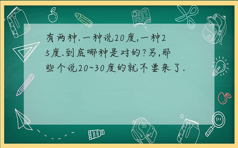 有两种.一种说20度,一种25度.到底哪种是对的?另,那些个说20~30度的就不要来了.