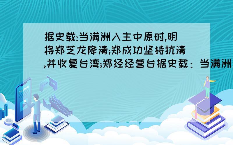 据史载:当满洲入主中原时,明将郑芝龙降清;郑成功坚持抗清,并收复台湾;郑经经营台据史载：当满洲入主中原时,明将郑芝龙降清；郑成功坚持抗清,并收复台湾；郑经经营台湾大有发展,后参