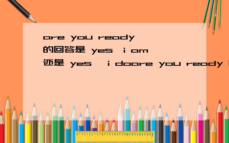 are you ready 的回答是 yes,i am 还是 yes ,i doare you ready 的回答是 yes,i am 还是 yes ,i do我在一部英文电影说听见 有人回答 i does .ok前面没有yes