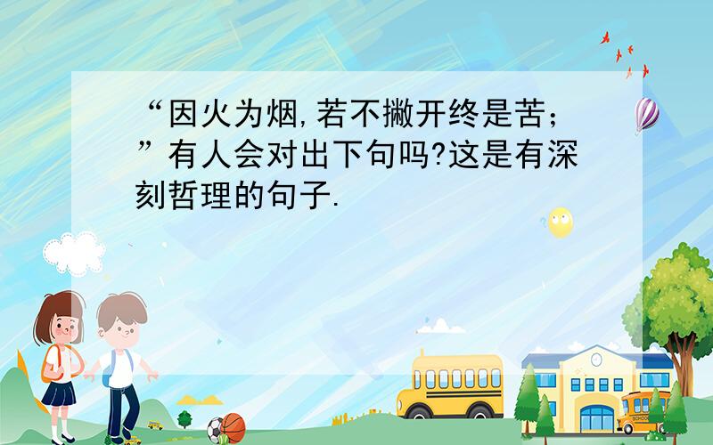 “因火为烟,若不撇开终是苦；”有人会对出下句吗?这是有深刻哲理的句子.