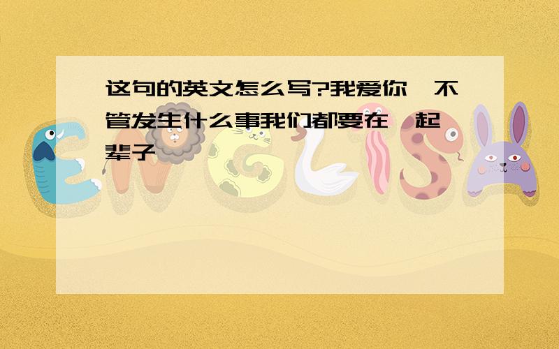 这句的英文怎么写?我爱你、不管发生什么事我们都要在一起一辈子